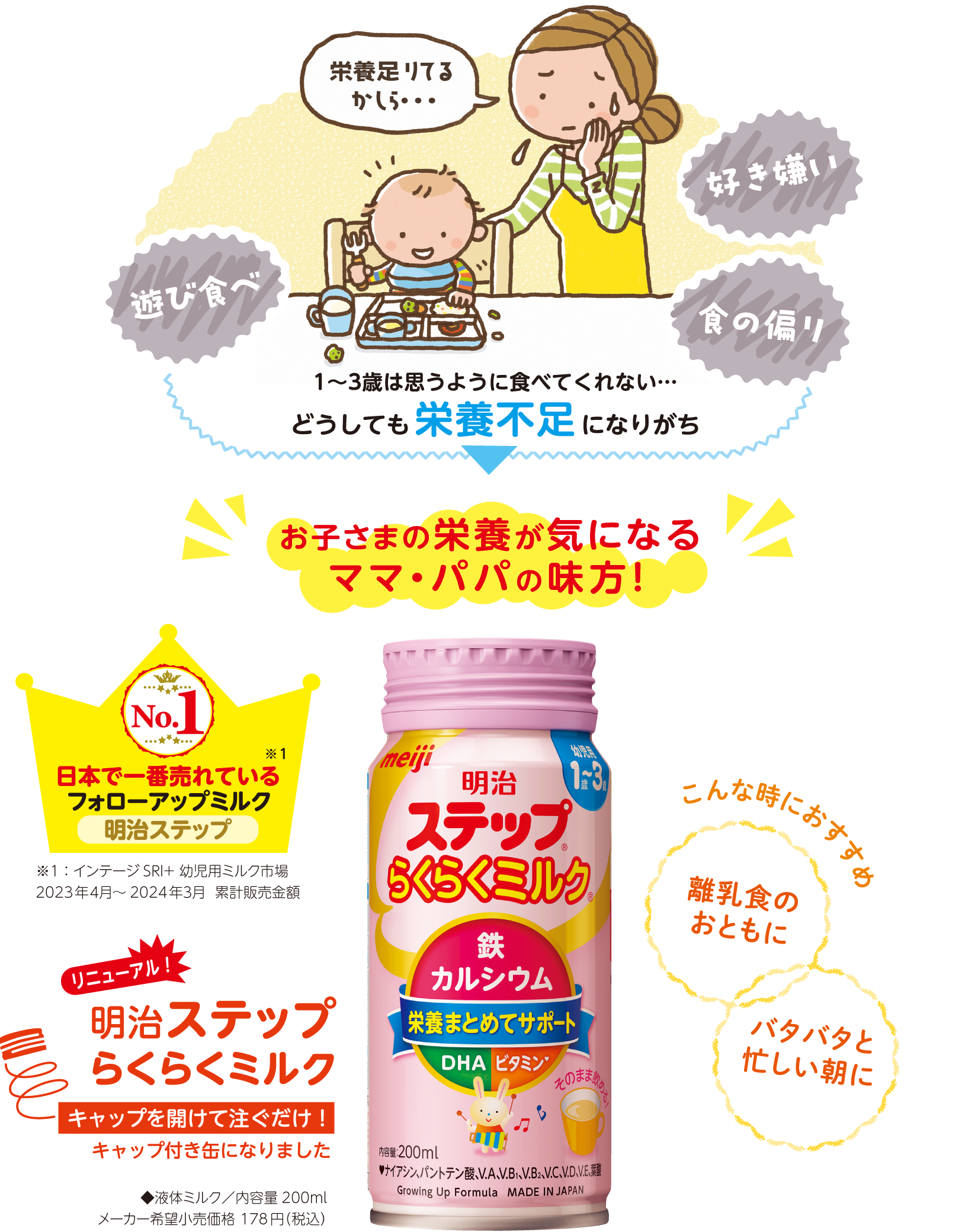 1〜3歳は、遊び食べ、好き嫌い、食の偏りなど、思うように食べてくれない…どうしても栄養不足になりがち。お子様の栄養が気になるママ・パパの味方！日本で一番売れているフォローアップミルク「明治ステップ」。リニューアルした明治ステップらくらくミルクはキャップを開けて注ぐだけ！離乳食のおともに、バタバタと忙しい朝におすすめです！「明治ステップらくらくミルク」◆液体ミルク／内容量200ml、メーカー希望小売価格 218円（税込）