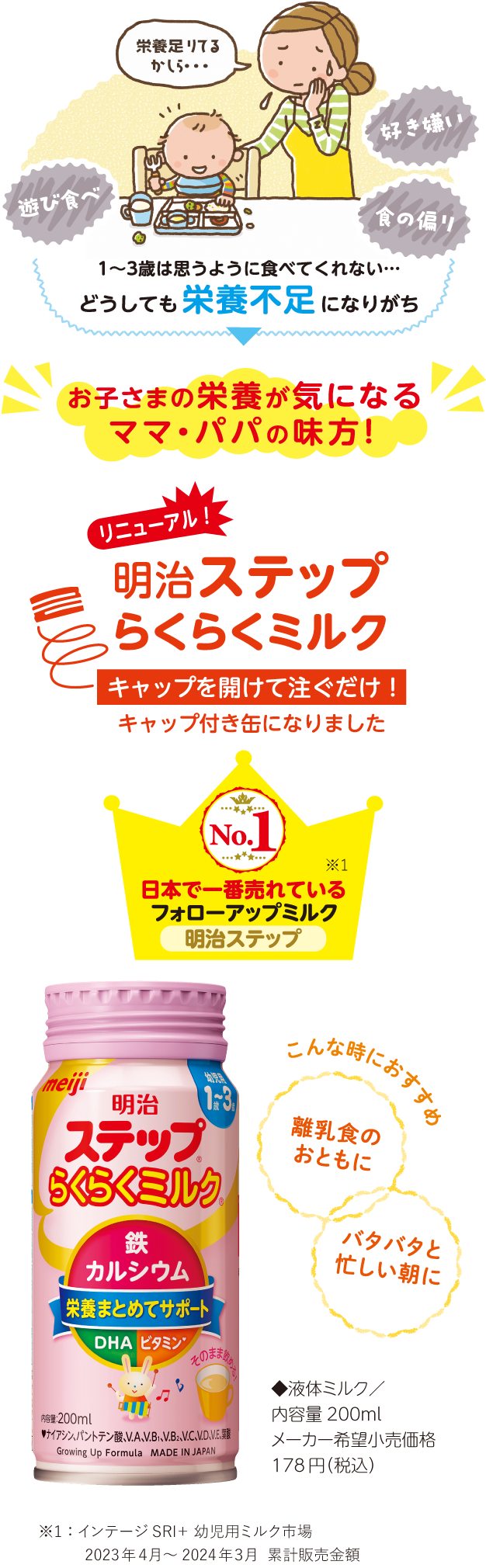 1〜3歳は、遊び食べ、好き嫌い、食の偏りなど、思うように食べてくれない…どうしても栄養不足になりがち。お子様の栄養が気になるママ・パパの味方！日本で一番売れているフォローアップミルク「明治ステップ」。リニューアルした明治ステップらくらくミルクはキャップを開けて注ぐだけ！離乳食のおともに、バタバタと忙しい朝におすすめです！「明治ステップらくらくミルク」◆液体ミルク／内容量200ml、メーカー希望小売価格 218円（税込）