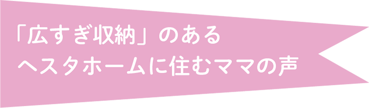 「広すぎ収納」のあるヘスタホームに住むママの声