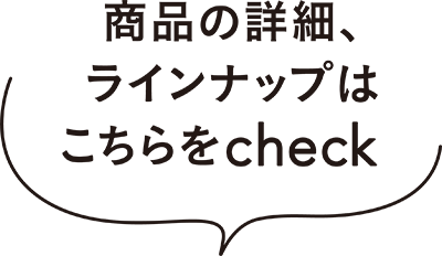 商品の詳細、ラインナップはこちらをcheck！